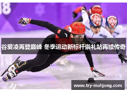 谷爱凌再登巅峰 冬季运动新标杆崇礼站再续传奇