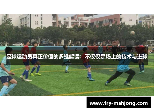 足球运动员真正价值的多维解读:不仅仅是场上的技术与进球 足球运动员真正价值的多维解读:不仅仅是场上的技术与进球