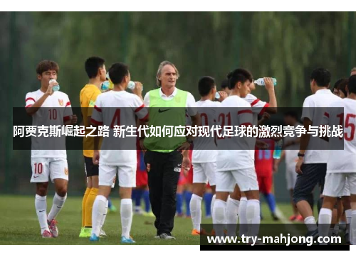 阿贾克斯崛起之路 新生代如何应对现代足球的激烈竞争与挑战 阿贾克斯崛起之路 新生代如何应对现代足球的激烈竞争与挑战
