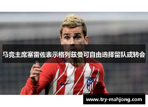 马竞主席塞雷佐表示格列兹曼可自由选择留队或转会 马竞主席塞雷佐表示格列兹曼可自由选择留队或转会